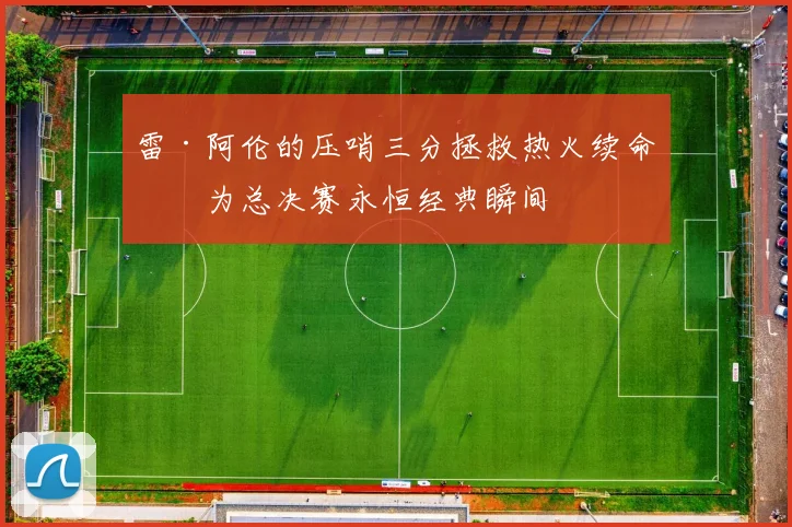 雷·阿伦的压哨三分拯救热火续命成为总决赛永恒经典瞬间