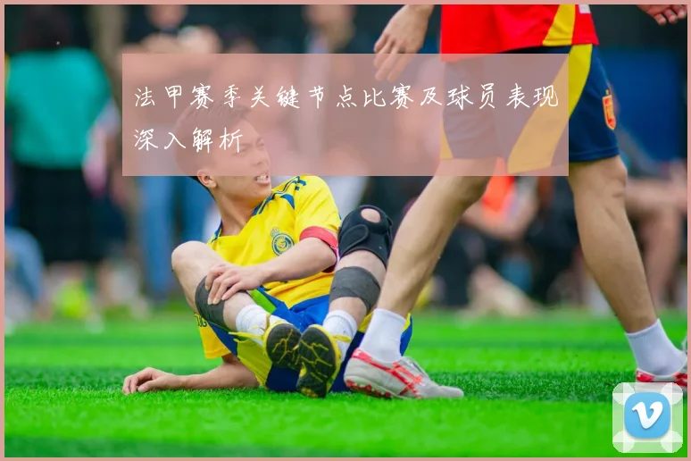 法甲赛季关键节点比赛及球员表现深入解析