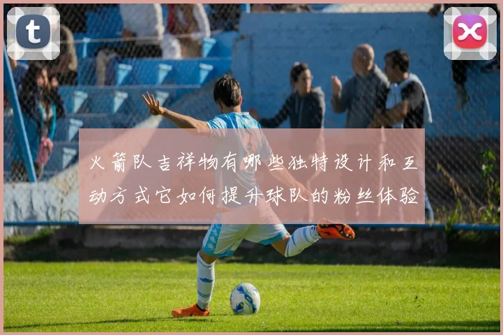 火箭队吉祥物有哪些独特设计和互动方式它如何提升球队的粉丝体验