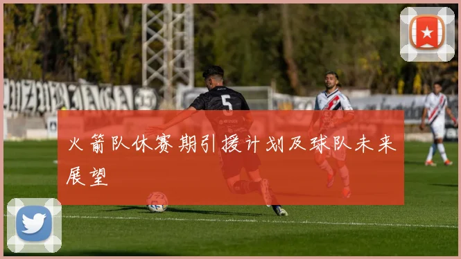 火箭队休赛期引援计划及球队未来展望