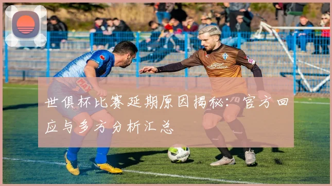 世俱杯比赛延期原因揭秘：官方回应与多方分析汇总