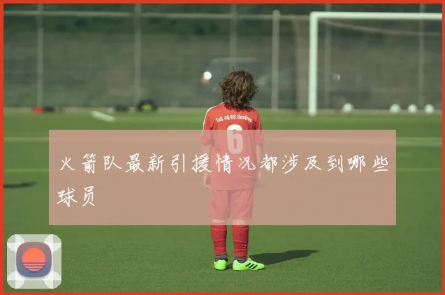 火箭队最新引援情况都涉及到哪些球员